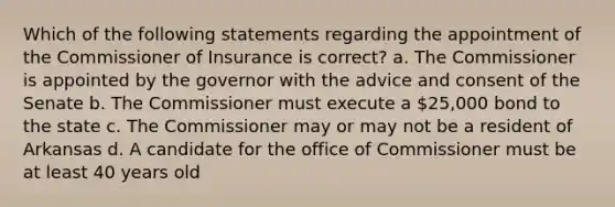 Which of the following statements regarding the appointment of the Commissioner of Insurance is correct? a. The Commissioner is appointed by the governor with the advice and consent of the Senate b. The Commissioner must execute a 25,000 bond to the state c. The Commissioner may or may not be a resident of Arkansas d. A candidate for the office of Commissioner must be at least 40 years old