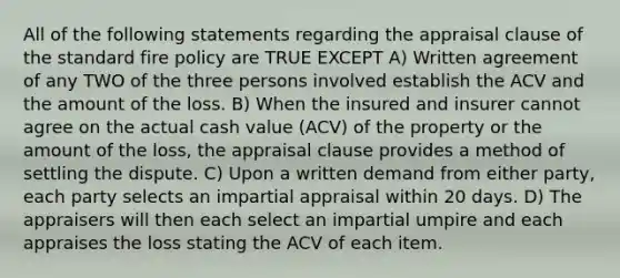 All of the following statements regarding the appraisal clause of the standard fire policy are TRUE EXCEPT A) Written agreement of any TWO of the three persons involved establish the ACV and the amount of the loss. B) When the insured and insurer cannot agree on the actual cash value (ACV) of the property or the amount of the loss, the appraisal clause provides a method of settling the dispute. C) Upon a written demand from either party, each party selects an impartial appraisal within 20 days. D) The appraisers will then each select an impartial umpire and each appraises the loss stating the ACV of each item.