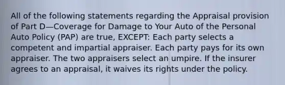 All of the following statements regarding the Appraisal provision of Part D—Coverage for Damage to Your Auto of the Personal Auto Policy (PAP) are true, EXCEPT: Each party selects a competent and impartial appraiser. Each party pays for its own appraiser. The two appraisers select an umpire. If the insurer agrees to an appraisal, it waives its rights under the policy.