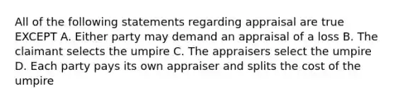 All of the following statements regarding appraisal are true EXCEPT A. Either party may demand an appraisal of a loss B. The claimant selects the umpire C. The appraisers select the umpire D. Each party pays its own appraiser and splits the cost of the umpire