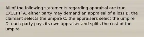 All of the following statements regarding appraisal are true EXCEPT: A. either party may demand an appraisal of a loss B. the claimant selects the umpire C. the appraisers select the umpire D. each party pays its own appraiser and splits the cost of the umpire