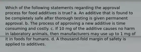 Which of the following statements regarding the approval process for food additives is true? a. An additive that is found to be completely safe after thorough testing is given permanent approval. b. The process of approving a new additive is time consuming and costly. c. If 10 mg of the additive causes no harm in laboratory animals, then manufacturers may use up to 1 mg of it in foods for humans. d. A thousand-fold margin of safety is applied to additives.