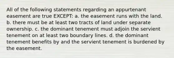 All of the following statements regarding an appurtenant easement are true EXCEPT: a. the easement runs with the land. b. there must be at least two tracts of land under separate ownership. c. the dominant tenement must adjoin the servient tenement on at least two boundary lines. d. the dominant tenement benefits by and the servient tenement is burdened by the easement.