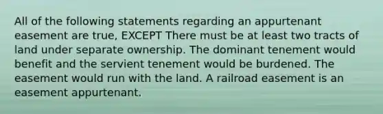 All of the following statements regarding an appurtenant easement are true, EXCEPT There must be at least two tracts of land under separate ownership. The dominant tenement would benefit and the servient tenement would be burdened. The easement would run with the land. A railroad easement is an easement appurtenant.