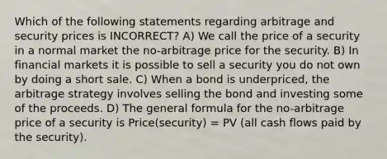 Which of the following statements regarding arbitrage and security prices is INCORRECT? A) We call the price of a security in a normal market the no-arbitrage price for the security. B) In financial markets it is possible to sell a security you do not own by doing a short sale. C) When a bond is underpriced, the arbitrage strategy involves selling the bond and investing some of the proceeds. D) The general formula for the no-arbitrage price of a security is Price(security) = PV (all cash flows paid by the security).