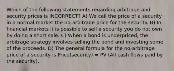 Which of the following statements regarding arbitrage and security prices is INCORRECT? A) We call the price of a security in a normal market the no-arbitrage price for the security. B) In financial markets it is possible to sell a security you do not own by doing a short sale. C) When a bond is underpriced, the arbitrage strategy involves selling the bond and investing some of the proceeds. D) The general formula for the no-arbitrage price of a security is Price(security) = PV (All cash flows paid by the security).