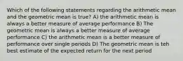 Which of the following statements regarding the arithmetic mean and the geometric mean is true? A) the arithmetic mean is always a better measure of average performance B) The geometric mean is always a better measure of average performance C) the arithmetic mean is a better measure of performance over single periods D) The geometric mean is teh best estimate of the expected return for the next period