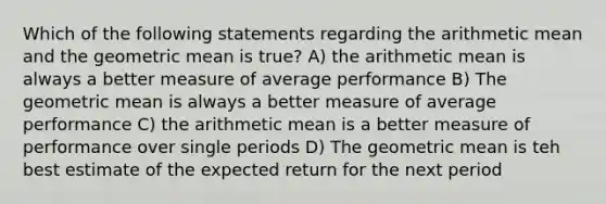 Which of the following statements regarding the arithmetic mean and the <a href='https://www.questionai.com/knowledge/kdOEGxsroU-geometric-mean' class='anchor-knowledge'>geometric mean</a> is true? A) the arithmetic mean is always a better measure of average performance B) The geometric mean is always a better measure of average performance C) the arithmetic mean is a better measure of performance over single periods D) The geometric mean is teh best estimate of the expected return for the next period