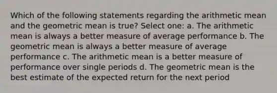 Which of the following statements regarding the arithmetic mean and the geometric mean is true? Select one: a. The arithmetic mean is always a better measure of average performance b. The geometric mean is always a better measure of average performance c. The arithmetic mean is a better measure of performance over single periods d. The geometric mean is the best estimate of the expected return for the next period