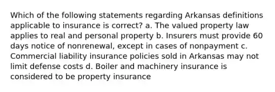 Which of the following statements regarding Arkansas definitions applicable to insurance is correct? a. The valued property law applies to real and personal property b. Insurers must provide 60 days notice of nonrenewal, except in cases of nonpayment c. Commercial liability insurance policies sold in Arkansas may not limit defense costs d. Boiler and machinery insurance is considered to be property insurance