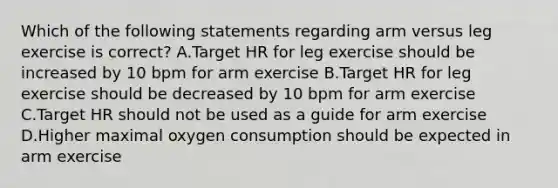 Which of the following statements regarding arm versus leg exercise is correct? A.Target HR for leg exercise should be increased by 10 bpm for arm exercise B.Target HR for leg exercise should be decreased by 10 bpm for arm exercise C.Target HR should not be used as a guide for arm exercise D.Higher maximal oxygen consumption should be expected in arm exercise