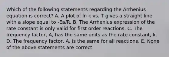 Which of the following statements regarding the Arrhenius equation is correct? A. A plot of ln k vs. T gives a straight line with a slope equal to -Ea/R. B. The Arrhenius expression of the rate constant is only valid for first order reactions. C. The frequency factor, A, has the same units as the rate constant, k. D. The frequency factor, A, is the same for all reactions. E. None of the above statements are correct.