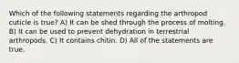 Which of the following statements regarding the arthropod cuticle is true? A) It can be shed through the process of molting. B) It can be used to prevent dehydration in terrestrial arthropods. C) It contains chitin. D) All of the statements are true.