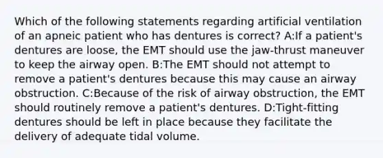 Which of the following statements regarding artificial ventilation of an apneic patient who has dentures is correct? A:If a patient's dentures are loose, the EMT should use the jaw-thrust maneuver to keep the airway open. B:The EMT should not attempt to remove a patient's dentures because this may cause an airway obstruction. C:Because of the risk of airway obstruction, the EMT should routinely remove a patient's dentures. D:Tight-fitting dentures should be left in place because they facilitate the delivery of adequate tidal volume.