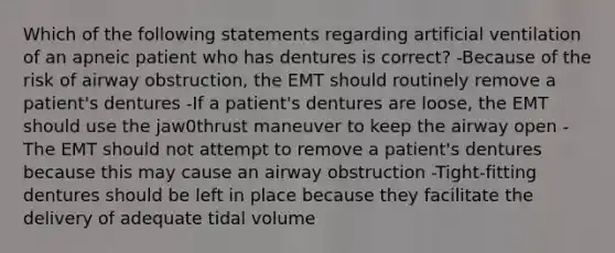 Which of the following statements regarding artificial ventilation of an apneic patient who has dentures is correct? -Because of the risk of airway obstruction, the EMT should routinely remove a patient's dentures -If a patient's dentures are loose, the EMT should use the jaw0thrust maneuver to keep the airway open -The EMT should not attempt to remove a patient's dentures because this may cause an airway obstruction -Tight-fitting dentures should be left in place because they facilitate the delivery of adequate tidal volume