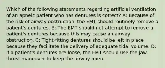 Which of the following statements regarding artificial ventilation of an apneic patient who has dentures is correct? A: Because of the risk of airway obstruction, the EMT should routinely remove a patient's dentures. B: The EMT should not attempt to remove a patient's dentures because this may cause an airway obstruction. C: Tight-fitting dentures should be left in place because they facilitate the delivery of adequate tidal volume. D: If a patient's dentures are loose, the EMT should use the jaw-thrust maneuver to keep the airway open.