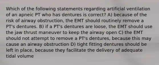 Which of the following statements regarding artificial ventilation of an apneic PT who has dentures is correct? A) because of the risk of airway obstruction, the EMT should routinely remove a PT's dentures. B) if a PT's dentures are loose, the EMT should use the jaw thrust maneuver to keep the airway open C) the EMT should not attempt to remove a PT's dentures, because this may cause an airway obstruction D) tight fitting dentures should be left in place, because they facilitate the delivery of adequate tidal volume