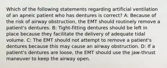 Which of the following statements regarding artificial ventilation of an apneic patient who has dentures is correct? A: Because of the risk of airway obstruction, the EMT should routinely remove a patient's dentures. B: Tight-fitting dentures should be left in place because they facilitate the delivery of adequate tidal volume. C: The EMT should not attempt to remove a patient's dentures because this may cause an airway obstruction. D: If a patient's dentures are loose, the EMT should use the jaw-thrust maneuver to keep the airway open.