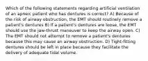 Which of the following statements regarding artificial ventilation of an apneic patient who has dentures is correct? A) Because of the risk of airway obstruction, the EMT should routinely remove a patient's dentures B) If a patient's dentures are loose, the EMT should use the jaw-thrust maneuver to keep the airway open. C) The EMT should not attempt to remove a patient's dentures because this may cause an airway obstruction. D) Tight-fitting dentures should be left in place because they facilitate the delivery of adequate tidal volume.