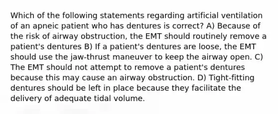 Which of the following statements regarding artificial ventilation of an apneic patient who has dentures is correct? A) Because of the risk of airway obstruction, the EMT should routinely remove a patient's dentures B) If a patient's dentures are loose, the EMT should use the jaw-thrust maneuver to keep the airway open. C) The EMT should not attempt to remove a patient's dentures because this may cause an airway obstruction. D) Tight-fitting dentures should be left in place because they facilitate the delivery of adequate tidal volume.