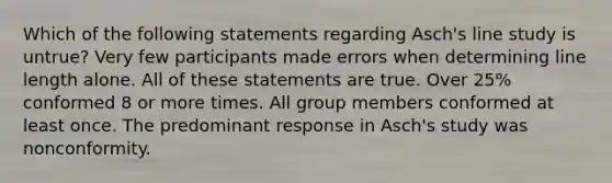 Which of the following statements regarding Asch's line study is untrue? Very few participants made errors when determining line length alone. All of these statements are true. Over 25% conformed 8 or more times. All group members conformed at least once. The predominant response in Asch's study was nonconformity.