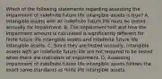 Which of the following statements regarding assessing the impairment of indefinite future life intangible assets is true? A. Intangible assets with an indefinite future life must be tested annually for impairment. B. The impairment test and how the impairment amount is calculated is significantly different for finite future life intangible assets and indefinite future life intangible assets. C. Since they are tested annually, intangible assets with an indefinite future life are not required to be tested when there are indicators of impairment. D. Assessing impairment of indefinite future life intangible assets follows the exact same standards as finite life intangible assets.