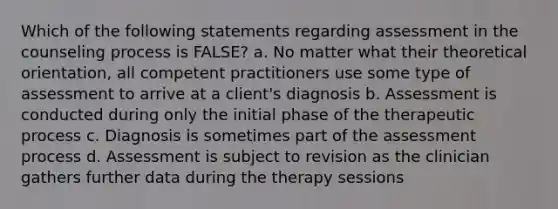 Which of the following statements regarding assessment in the counseling process is FALSE? a. No matter what their theoretical orientation, all competent practitioners use some type of assessment to arrive at a client's diagnosis b. Assessment is conducted during only the initial phase of the therapeutic process c. Diagnosis is sometimes part of the assessment process d. Assessment is subject to revision as the clinician gathers further data during the therapy sessions