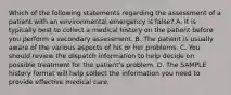 Which of the following statements regarding the assessment of a patient with an environmental emergency is false? A. It is typically best to collect a medical history on the patient before you perform a secondary assessment. B. The patient is usually aware of the various aspects of his or her problems. C. You should review the dispatch information to help decide on possible treatment for the patient's problem. D. The SAMPLE history format will help collect the information you need to provide effective medical care.