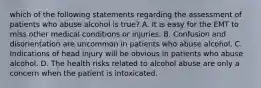 which of the following statements regarding the assessment of patients who abuse alcohol is​ true? A. It is easy for the EMT to miss other medical conditions or injuries. B. Confusion and disorientation are uncommon in patients who abuse alcohol. C. Indications of head injury will be obvious in patients who abuse alcohol. D. The health risks related to alcohol abuse are only a concern when the patient is intoxicated.