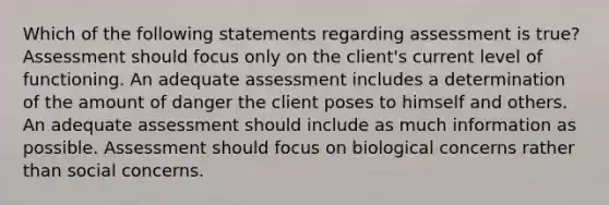 Which of the following statements regarding assessment is true? Assessment should focus only on the client's current level of functioning. An adequate assessment includes a determination of the amount of danger the client poses to himself and others. An adequate assessment should include as much information as possible. Assessment should focus on biological concerns rather than social concerns.