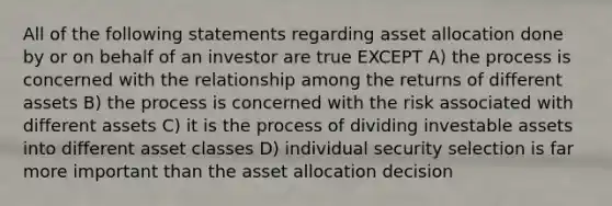 All of the following statements regarding asset allocation done by or on behalf of an investor are true EXCEPT A) the process is concerned with the relationship among the returns of different assets B) the process is concerned with the risk associated with different assets C) it is the process of dividing investable assets into different asset classes D) individual security selection is far more important than the asset allocation decision