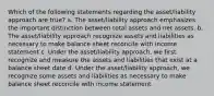 Which of the following statements regarding the asset/liability approach are true? a. The asset/liability approach emphasizes the important distinction between total assets and net assets. b. The asset/liability approach recognize assets and liabilities as necessary to make balance sheet reconcile with income statement c. Under the asset/liability approach, we first recognize and measure the assets and liabilities that exist at a balance sheet date d. Under the asset/liability approach, we recognize some assets and liabilities as necessary to make balance sheet reconcile with income statement