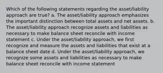 Which of the following statements regarding the asset/liability approach are true? a. The asset/liability approach emphasizes the important distinction between total assets and net assets. b. The asset/liability approach recognize assets and liabilities as necessary to make balance sheet reconcile with income statement c. Under the asset/liability approach, we first recognize and measure the assets and liabilities that exist at a balance sheet date d. Under the asset/liability approach, we recognize some assets and liabilities as necessary to make balance sheet reconcile with income statement