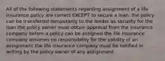 All of the following statements regarding assignment of a life insurance policy are correct EXCEPT to secure a loan, the policy can be transferred temporarily to the lender as security for the loan the policy owner must obtain approval from the insurance company before a policy can be assigned the life insurance company assumes no responsibility for the validity of an assignment the life insurance company must be notified in writing by the policy owner of any assignment