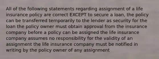 All of the following statements regarding assignment of a life insurance policy are correct EXCEPT to secure a loan, the policy can be transferred temporarily to the lender as security for the loan the policy owner must obtain approval from the insurance company before a policy can be assigned the life insurance company assumes no responsibility for the validity of an assignment the life insurance company must be notified in writing by the policy owner of any assignment