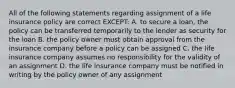 All of the following statements regarding assignment of a life insurance policy are correct EXCEPT: A. to secure a loan, the policy can be transferred temporarily to the lender as security for the loan B. the policy owner must obtain approval from the insurance company before a policy can be assigned C. the life insurance company assumes no responsibility for the validity of an assignment D. the life insurance company must be notified in writing by the policy owner of any assignment