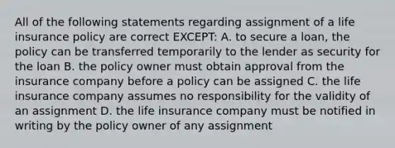 All of the following statements regarding assignment of a life insurance policy are correct EXCEPT: A. to secure a loan, the policy can be transferred temporarily to the lender as security for the loan B. the policy owner must obtain approval from the insurance company before a policy can be assigned C. the life insurance company assumes no responsibility for the validity of an assignment D. the life insurance company must be notified in writing by the policy owner of any assignment