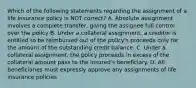 Which of the following statements regarding the assignment of a life insurance policy is NOT correct? A. Absolute assignment involves a complete transfer, giving the assignee full control over the policy B. Under a collateral assignment, a creditor is entitled to be reimbursed out of the policy's proceeds only for the amount of the outstanding credit balance. C. Under a collateral assignment, the policy proceeds in excess of the collateral amount pass to the insured's beneficiary. D. All beneficiaries must expressly approve any assignments of life insurance policies