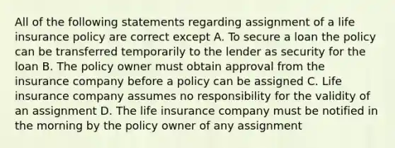 All of the following statements regarding assignment of a life insurance policy are correct except A. To secure a loan the policy can be transferred temporarily to the lender as security for the loan B. The policy owner must obtain approval from the insurance company before a policy can be assigned C. Life insurance company assumes no responsibility for the validity of an assignment D. The life insurance company must be notified in the morning by the policy owner of any assignment