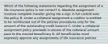 Which of the following statements regarding the assignment of a life insurance policy is not correct? A. Absolute assignment involves complete transfer giving me a sign in full control over the policy B. Under a collateral assignment a creditor is entitled to be reimbursed out of the policies procedures only for the amount of the outstanding credit balance C. Under a collateral assignment policy proceeds in excess of the collateral amount pass to the insured beneficiary D. All beneficiaries must expressly approve any assignments of life insurance policies