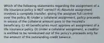 Which of the following statements regarding the assignment of a life insurance policy is NOT correct? A) Absolute assignment involves a complete transfer, giving the assignee full control over the policy. B) Under a collateral assignment, policy proceeds in excess of the collateral amount pass to the insured's beneficiary. C) All beneficiaries must approve an assignment of a life insurance policy. D) Under a collateral assignment, a creditor is entitled to be reimbursed out of the policy's proceeds only for the amount of the outstanding credit balance.