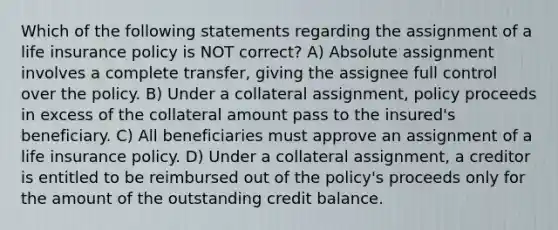 Which of the following statements regarding the assignment of a life insurance policy is NOT correct? A) Absolute assignment involves a complete transfer, giving the assignee full control over the policy. B) Under a collateral assignment, policy proceeds in excess of the collateral amount pass to the insured's beneficiary. C) All beneficiaries must approve an assignment of a life insurance policy. D) Under a collateral assignment, a creditor is entitled to be reimbursed out of the policy's proceeds only for the amount of the outstanding credit balance.