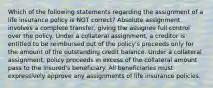 Which of the following statements regarding the assignment of a life insurance policy is NOT correct? Absolute assignment involves a complete transfer, giving the assignee full control over the policy. Under a collateral assignment, a creditor is entitled to be reimbursed out of the policy's proceeds only for the amount of the outstanding credit balance. Under a collateral assignment, policy proceeds in excess of the collateral amount pass to the insured's beneficiary. All beneficiaries must expressively approve any assignments of life insurance policies.