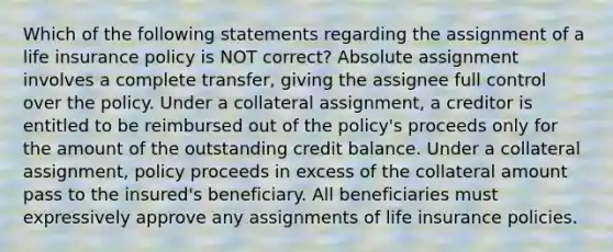 Which of the following statements regarding the assignment of a life insurance policy is NOT correct? Absolute assignment involves a complete transfer, giving the assignee full control over the policy. Under a collateral assignment, a creditor is entitled to be reimbursed out of the policy's proceeds only for the amount of the outstanding credit balance. Under a collateral assignment, policy proceeds in excess of the collateral amount pass to the insured's beneficiary. All beneficiaries must expressively approve any assignments of life insurance policies.