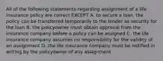 All of the following statements regarding assignment of a life insurance policy are correct EXCEPT A. to secure a loan, the policy can be transferred temporarily to the lender as security for the loan B. the policyowner must obtain approval from the insurance company before a policy can be assigned C. the life insurance company assumes no responsibility for the validity of an assignment D. the life insurance company must be notified in writing by the policyowner of any assignment