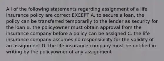 All of the following statements regarding assignment of a life insurance policy are correct EXCEPT A. to secure a loan, the policy can be transferred temporarily to the lender as security for the loan B. the policyowner must obtain approval from the insurance company before a policy can be assigned C. the life insurance company assumes no responsibility for the validity of an assignment D. the life insurance company must be notified in writing by the policyowner of any assignment