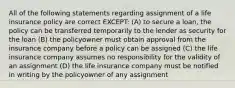 All of the following statements regarding assignment of a life insurance policy are correct EXCEPT: (A) to secure a loan, the policy can be transferred temporarily to the lender as security for the loan (B) the policyowner must obtain approval from the insurance company before a policy can be assigned (C) the life insurance company assumes no responsibility for the validity of an assignment (D) the life insurance company must be notified in writing by the policyowner of any assignment