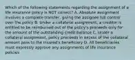 Which of the following statements regarding the assignment of a life insurance policy is NOT correct? A. Absolute assignment involves a complete transfer, giving the assignee full control over the policy B. Under a collateral assignment, a creditor is entitled to be reimbursed out of the policy's proceeds only for the amount of the outstanding credit balance C. Under a collateral assignment, policy proceeds in excess of the collateral amount pass to the insured's beneficiary D. All beneficiaries must expressly approve any assignments of life insurance policies