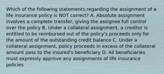 Which of the following statements regarding the assignment of a life insurance policy is NOT correct? A. Absolute assignment involves a complete transfer, giving the assignee full control over the policy B. Under a collateral assignment, a creditor is entitled to be reimbursed out of the policy's proceeds only for the amount of the outstanding credit balance C. Under a collateral assignment, policy proceeds in excess of the collateral amount pass to the insured's beneficiary D. All beneficiaries must expressly approve any assignments of life insurance policies