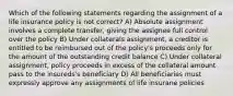 Which of the following statements regarding the assignment of a life insurance policy is not correct? A) Absolute assignment involves a complete transfer, giving the assignee full control over the policy B) Under collaterals assignment, a creditor is entitled to be reimbursed out of the policy's proceeds only for the amount of the outstanding credit balance C) Under collateral assignment, policy proceeds in excess of the collateral amount pass to the insureds's beneficiary D) All beneficiaries must expressly approve any assignments of life insurane policies